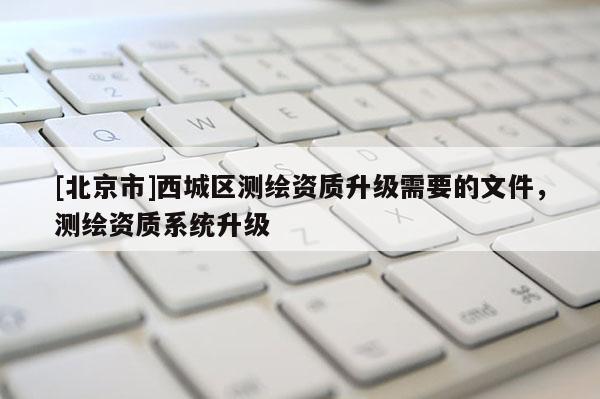 [北京市]西城区测绘资质升级需要的文件，测绘资质系统升级
