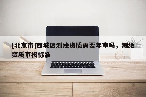[北京市]西城区测绘资质需要年审吗，测绘资质审核标准