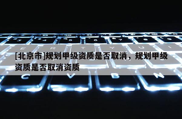 [北京市]规划甲级资质是否取消，规划甲级资质是否取消资质