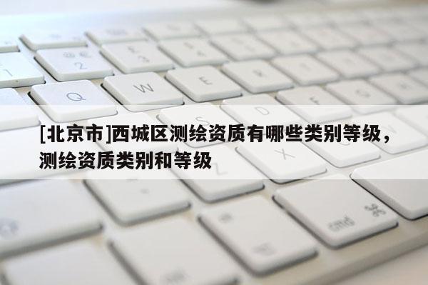 [北京市]西城区测绘资质有哪些类别等级，测绘资质类别和等级