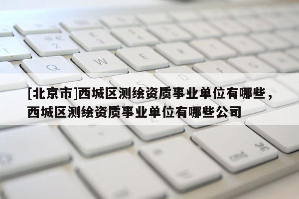 [北京市]西城区测绘资质事业单位有哪些，西城区测绘资质事业单位有哪些公司