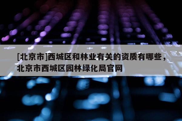 [北京市]西城区和林业有关的资质有哪些，北京市西城区园林绿化局官网