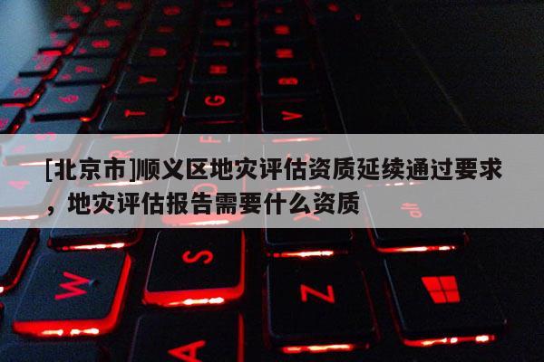 [北京市]顺义区地灾评估资质延续通过要求，地灾评估报告需要什么资质