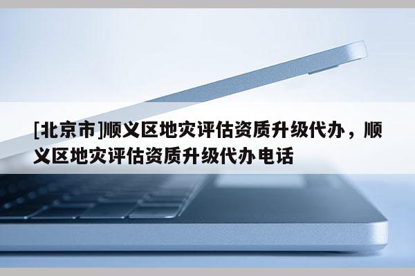 [北京市]顺义区地灾评估资质升级代办，顺义区地灾评估资质升级代办电话