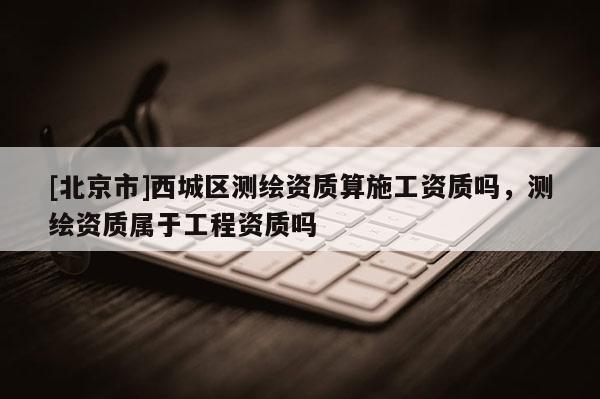 [北京市]西城区测绘资质算施工资质吗，测绘资质属于工程资质吗