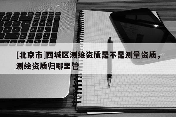 [北京市]西城区测绘资质是不是测量资质，测绘资质归哪里管