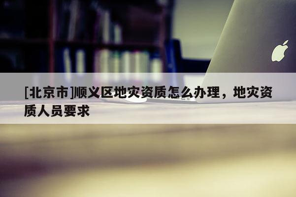[北京市]顺义区地灾资质怎么办理，地灾资质人员要求