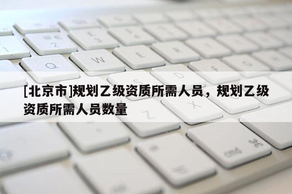 [北京市]规划乙级资质所需人员，规划乙级资质所需人员数量