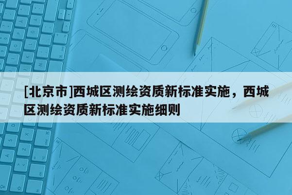 [北京市]西城区测绘资质新标准实施，西城区测绘资质新标准实施细则