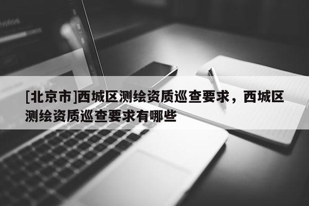 [北京市]西城区测绘资质巡查要求，西城区测绘资质巡查要求有哪些