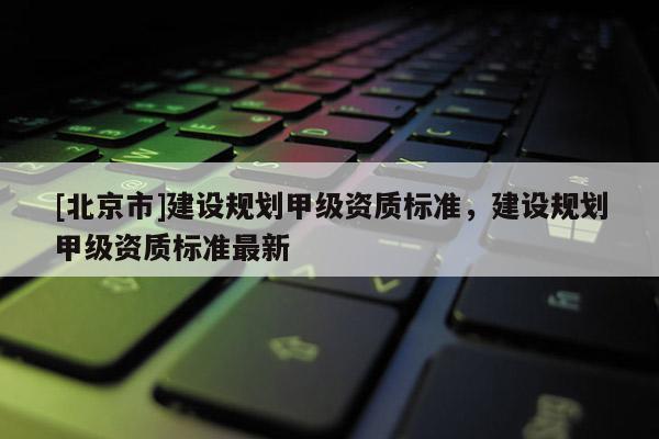 [北京市]建设规划甲级资质标准，建设规划甲级资质标准最新