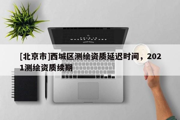 [北京市]西城区测绘资质延迟时间，2021测绘资质续期
