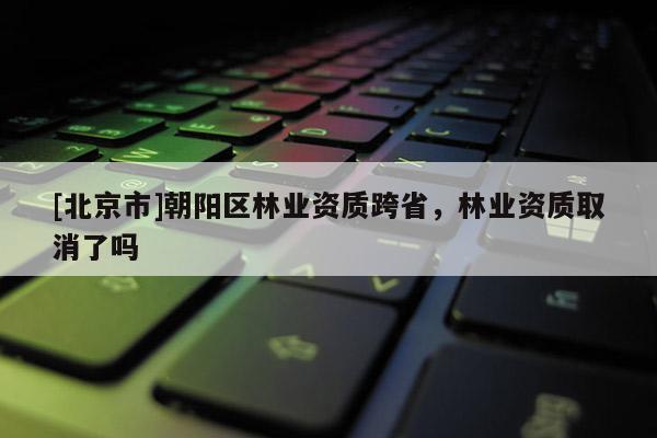 [北京市]朝阳区林业资质跨省，林业资质取消了吗