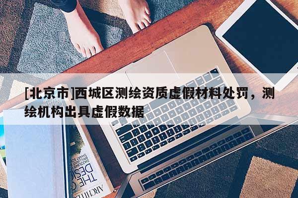 [北京市]西城区测绘资质虚假材料处罚，测绘机构出具虚假数据