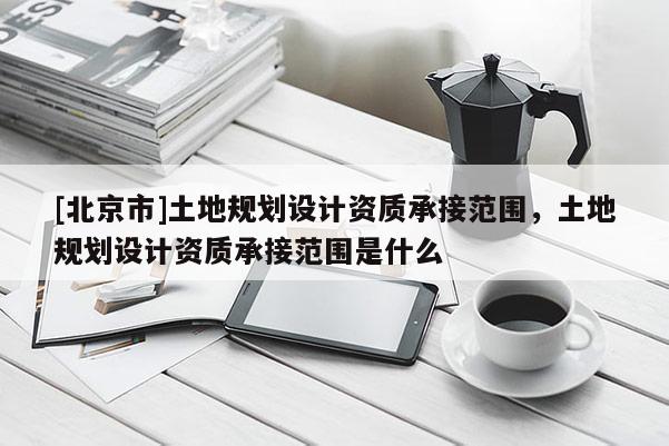 [北京市]土地规划设计资质承接范围，土地规划设计资质承接范围是什么