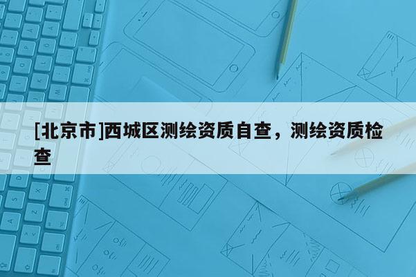 [北京市]西城区测绘资质自查，测绘资质检查