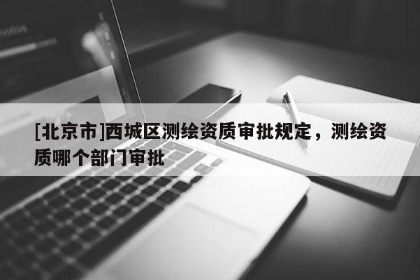[北京市]西城区测绘资质审批规定，测绘资质哪个部门审批