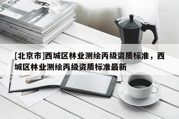 [北京市]西城区林业测绘丙级资质标准，西城区林业测绘丙级资质标准最新