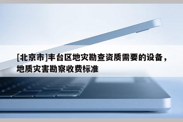 [北京市]丰台区地灾勘查资质需要的设备，地质灾害勘察收费标准