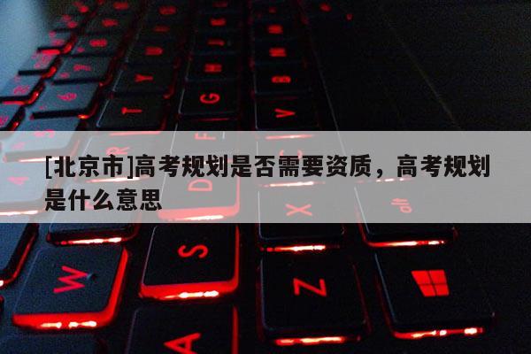 [北京市]高考规划是否需要资质，高考规划是什么意思