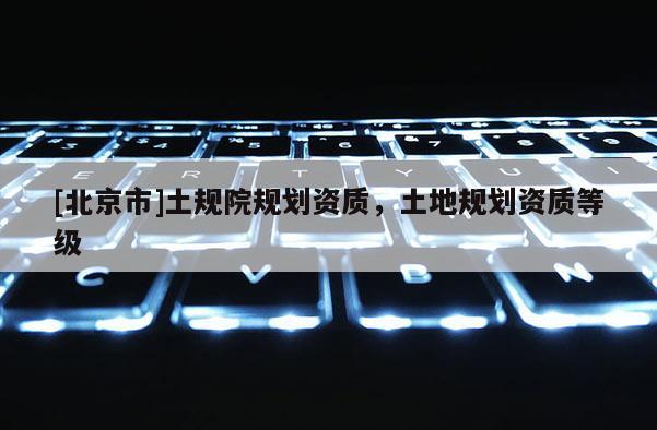 [北京市]土规院规划资质，土地规划资质等级