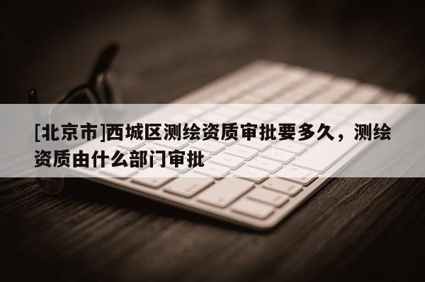 [北京市]西城区测绘资质审批要多久，测绘资质由什么部门审批