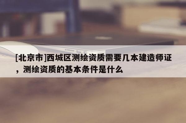 [北京市]西城区测绘资质需要几本建造师证，测绘资质的基本条件是什么