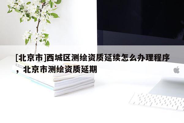 [北京市]西城区测绘资质延续怎么办理程序，北京市测绘资质延期
