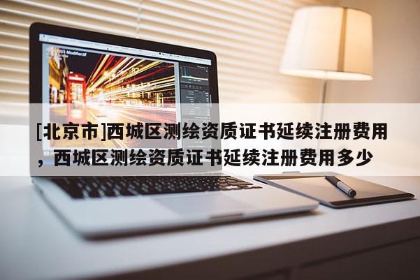 [北京市]西城区测绘资质证书延续注册费用，西城区测绘资质证书延续注册费用多少