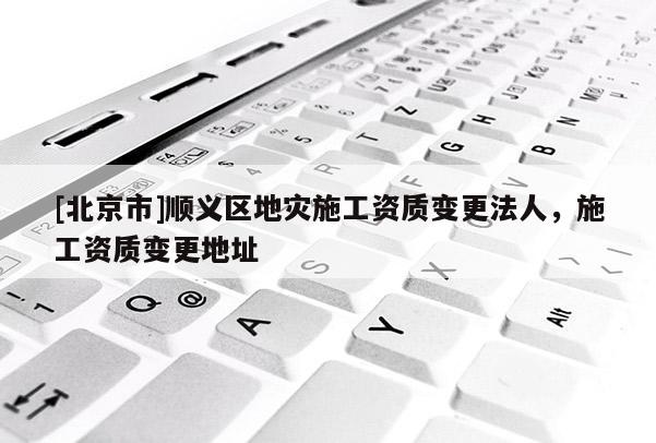 [北京市]顺义区地灾施工资质变更法人，施工资质变更地址