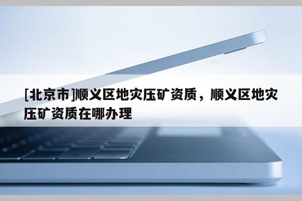 [北京市]顺义区地灾压矿资质，顺义区地灾压矿资质在哪办理
