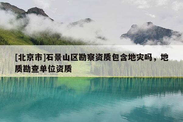 [北京市]石景山区勘察资质包含地灾吗，地质勘查单位资质