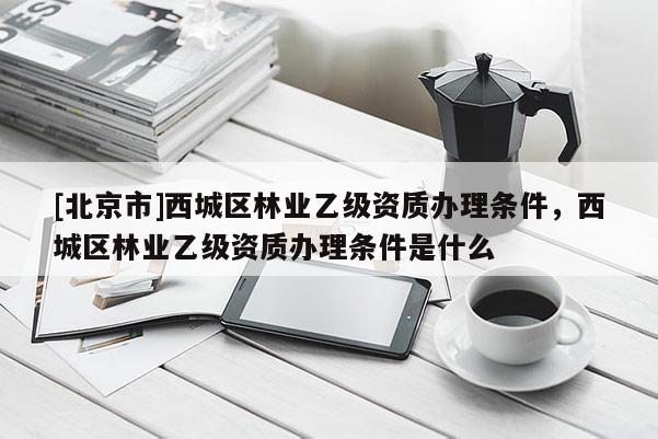 [北京市]西城区林业乙级资质办理条件，西城区林业乙级资质办理条件是什么