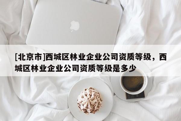 [北京市]西城区林业企业公司资质等级，西城区林业企业公司资质等级是多少