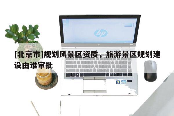 [北京市]规划风景区资质，旅游景区规划建设由谁审批