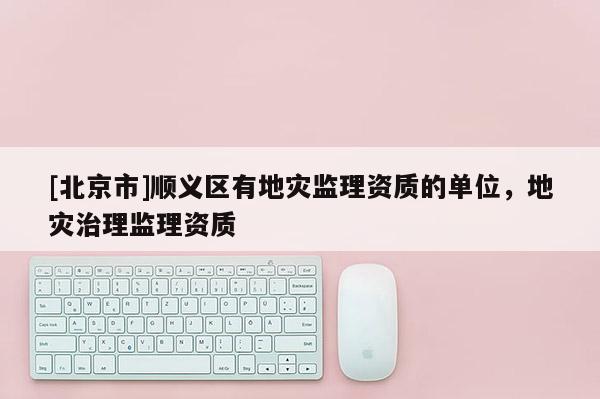 [北京市]顺义区有地灾监理资质的单位，地灾治理监理资质
