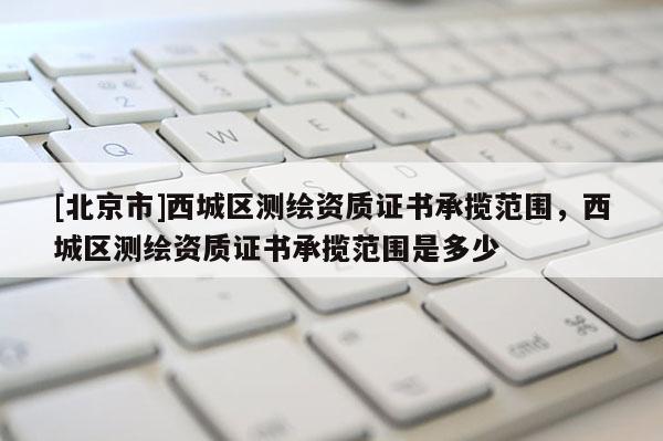 [北京市]西城区测绘资质证书承揽范围，西城区测绘资质证书承揽范围是多少