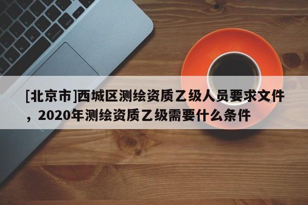 [北京市]西城区测绘资质乙级人员要求文件，2020年测绘资质乙级需要什么条件