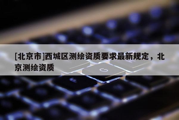 [北京市]西城区测绘资质要求最新规定，北京测绘资质