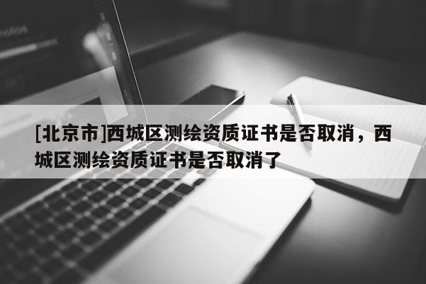 [北京市]西城区测绘资质证书是否取消，西城区测绘资质证书是否取消了
