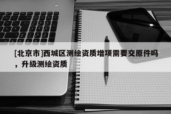 [北京市]西城区测绘资质增项需要交原件吗，升级测绘资质