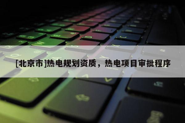 [北京市]热电规划资质，热电项目审批程序