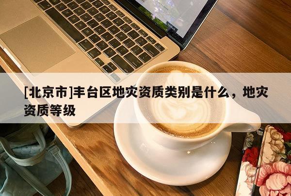 [北京市]丰台区地灾资质类别是什么，地灾资质等级
