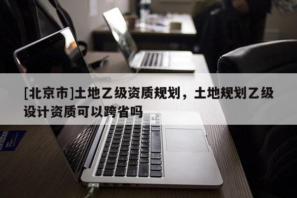 [北京市]土地乙级资质规划，土地规划乙级设计资质可以跨省吗
