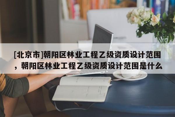 [北京市]朝阳区林业工程乙级资质设计范围，朝阳区林业工程乙级资质设计范围是什么