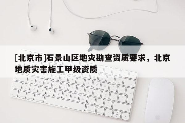 [北京市]石景山区地灾勘查资质要求，北京地质灾害施工甲级资质