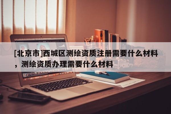 [北京市]西城区测绘资质注册需要什么材料，测绘资质办理需要什么材料
