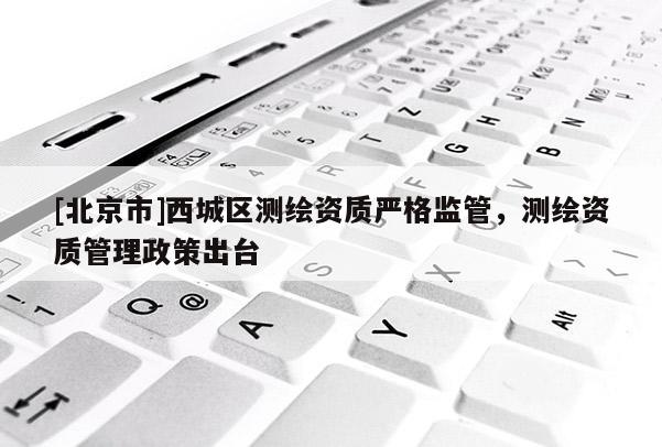 [北京市]西城区测绘资质严格监管，测绘资质管理政策出台