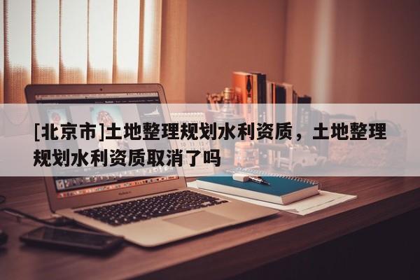 [北京市]土地整理规划水利资质，土地整理规划水利资质取消了吗
