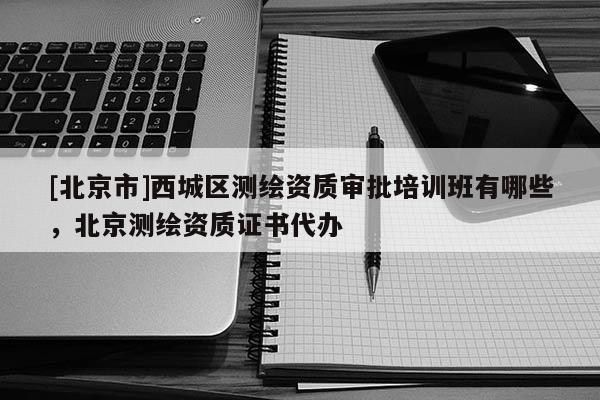 [北京市]西城区测绘资质审批培训班有哪些，北京测绘资质证书代办